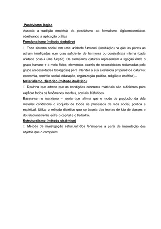 Positivismo lógico
Associa a tradição empirista do positivismo ao formalismo lógicomatemático,
objetivando a aplicação prática
Funcionalismo (método dedutivo)
cional (instituição) na qual as partes as
acham interligadas num grau suficiente de harmonia ou consistência interna (cada
unidade possui uma função). Os elementos culturais representam a ligação entre o
grupo humano e o meio físico, elementos através de necessidades reclamadas pelo
grupo (necessidades biológicas) para atender a sua existência (imperativos culturais:
economia, controle social, educação, organização política, religião e estética)...
Materialismo Histórico (método dialético)
ndições concretas materiais são suficientes para
explicar todos os fenômenos mentais, sociais, históricos.
Baseia-se no marxismo – teoria que afirma que o modo de produção da vida
material condiciona o conjunto de todos os processos da vida social, política e
espiritual. Utiliza o método dialético que se baseia das teorias de luta de classes e
do relacionamento entre o capital e o trabalho.
Estruturalismo (método sistêmico)
ômenos a partir da interrelação dos
objetos que o compõem
 