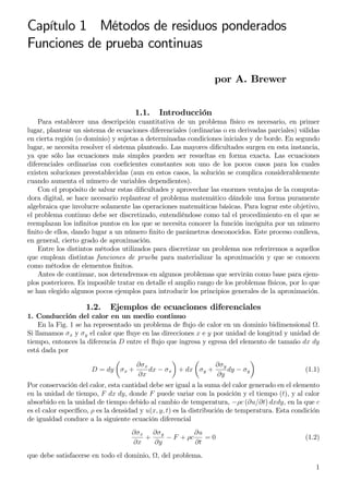 Capítulo 1 Métodos de residuos ponderados
Funciones de prueba continuas
por A. Brewer
1.1. Introducción
Para establecer una descripción cuantitativa de un problema físico es necesario, en primer
lugar, plantear un sistema de ecuaciones diferenciales (ordinarias o en derivadas parciales) válidas
en cierta región (o dominio) y sujetas a determinadas condiciones iniciales y de borde. En segundo
lugar, se necesita resolver el sistema planteado. Las mayores diﬁcultades surgen en esta instancia,
ya que sólo las ecuaciones más simples pueden ser resueltas en forma exacta. Las ecuaciones
diferenciales ordinarias con coeﬁcientes constantes son uno de los pocos casos para los cuales
existen soluciones preestablecidas (aun en estos casos, la solución se complica considerablemente
cuando aumenta el número de variables dependientes).
Con el propósito de salvar estas diﬁcultades y aprovechar las enormes ventajas de la computa-
dora digital, se hace necesario replantear el problema matemático dándole una forma puramente
algebraica que involucre solamente las operaciones matemáticas básicas. Para lograr este objetivo,
el problema continuo debe ser discretizado, entendiéndose como tal el procedimiento en el que se
reemplazan los inﬁnitos puntos en los que se necesita conocer la función incógnita por un número
ﬁnito de ellos, dando lugar a un número ﬁnito de parámetros desconocidos. Este proceso conlleva,
en general, cierto grado de aproximación.
Entre los distintos métodos utilizados para discretizar un problema nos referiremos a aquellos
que emplean distintas funciones de prueba para materializar la aproximación y que se conocen
como métodos de elementos ﬁnitos.
Antes de continuar, nos detendremos en algunos problemas que servirán como base para ejem-
plos posteriores. Es imposible tratar en detalle el amplio rango de los problemas físicos, por lo que
se han elegido algunos pocos ejemplos para introducir los principios generales de la aproximación.
1.2. Ejemplos de ecuaciones diferenciales
1. Conducción del calor en un medio continuo
En la Fig. 1 se ha representado un problema de ﬂujo de calor en un dominio bidimensional .
Si llamamos σx y σy el calor que ﬂuye en las direcciones x e y por unidad de longitud y unidad de
tiempo, entonces la diferencia D entre el ﬂujo que ingresa y egresa del elemento de tamaño dx dy
está dada por
D = dy σx +
∂σx
∂x
dx − σx + dx σy +
∂σy
∂y
dy − σy (1.1)
Por conservación del calor, esta cantidad debe ser igual a la suma del calor generado en el elemento
en la unidad de tiempo, F dx dy, donde F puede variar con la posición y el tiempo (t), y al calor
absorbido en la unidad de tiempo debido al cambio de temperatura, −ρc (∂u/∂t) dxdy, en la que c
es el calor especíﬁco, ρ es la densidad y u(x, y, t) es la distribución de temperatura. Esta condición
de igualdad conduce a la siguiente ecuación diferencial
∂σx
∂x
+
∂σy
∂y
− F + ρc
∂u
∂t
= 0 (1.2)
que debe satisfacerse en todo el dominio, , del problema.
1
 