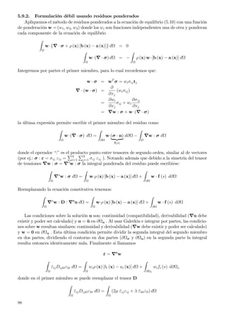 5.9.2. Formulación débil usando residuos ponderados
Apliquemos el método de residuos ponderados a la ecuación de equilibrio (5.10) con una función
de ponderación w = (w1, w2, w3) donde los wi son funciones independientes una de otra y ponderan
cada componente de la ecuación de equilibrio
w· {∇ · σ + ρ (x) [b (x) − a (x)]} d = 0
w· (∇ · σ) d = − ρ (x) w· [b (x) − a (x)] d
Integremos por partes el primer miembro, para lo cual recordemos que:
w · σ = wT
σ = wiσijtj
∇ · (w · σ) =
∂
∂xj
(wiσij)
=
∂wi
∂xj
σij + wi
∂σij
∂xj
= ∇w : σ + w· (∇ · σ)
la última expresión permite escribir el primer miembro del residuo como
w· (∇ · σ) d =
∂
w·(σ · n)
f(s)
d∂ − ∇w : σ d
donde el operador “:” es el producto punto entre tensores de segundo orden, similar al de vectores
(por ej.: σ : ε = σij εij = 3
i=1
3
j=1 σij εij ). Notando además que debido a la simetría del tensor
de tensiones ∇w : σ = ∇s
w : σ la integral ponderada del residuo puede escribirse:
∇s
w : σ d = w·ρ (x) [b (x) − a (x)] d +
∂
w · f (s) d∂
Reemplazando la ecuación constitutiva tenemos:
∇s
w : D : ∇s
u d = w·ρ (x) [b (x) − a (x)] d +
∂
w · f (s) d∂
Las condiciones sobre la solución u son: continuidad (compatibilidad), derivabilidad (∇u debe
existir y poder ser calculado) y u = ¯u en ∂ u . Al usar Galerkin e integrar por partes, las condicio-
nes sobre w resultan similares: continuidad y derivabilidad (∇w debe existir y poder ser calculado)
y w = 0 en ∂ u . Esta última condición permite dividir la segunda integral del segundo miembro
en dos partes, dividiendo el contorno en dos partes (∂ σ y ∂ u) en la segunda parte la integral
resulta entonces identicamente nula. Finalmente si llamamos
¯ε = ∇s
w
¯εijDijklεkl d = wiρ (x) [bi (x) − ai (x)] d +
∂ σ
wifi (s) d∂ s
donde en el primer miembro se puede reemplazar el tensor D
¯εijDijklεkl d = (2µ ¯εijεij + λ ¯εkkεll) d
98
 