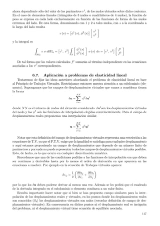 ahora dependiente sólo del valor de los parámetros vI
, de los nudos ubicados sobre dicho contorno.
En el caso de elementos lineales (triángulos de 3 nudos o cuadriláteros de 4 nudos), la función de
peso se expresa en cada lado exclusivamente en función de las funciones de forma de los nudos
extremos del lado. De esta forma, denominando con 1 y 2 a tales nudos, con s a la coordenada a
lo largo del lado resulta
v (s) = φ1
(s) , φ2
(s)
v1
v2
y la integral es
∂ σ
v σ d∂ σ = v1
, v2
S
φ1
(s)
φ2
(s)
σ (s) ds = v1
, v2 f1
f2
De tal forma que los valores calculados fI
sumarán al término independiente en las ecuaciones
asociadas a los vI
correspondientes.
6.7. Aplicación a problemas de elasticidad lineal
Trataremos de ﬁjar las ideas anteriores abordando el problema de elasticidad lineal en base
al Principio de Trabajos Virtuales. Restrinjamos entonces nuestra atención a un subdominio (ele-
mento). Supongamos que los campos de desplazamientos virtuales que vamos a considerar tienen
la forma
δu =
NN
I=1
φI
δuI
donde NN es el número de nudos del elemento considerado. δuI
son los desplazamientos virtuales
del nodo y las φI
son las funciones de interpolación elegidas convenientemente. Para el campo de
desplazamientos reales proponemos una interpolación similar.
u =
NN
I=1
φI
uI
Notar que esta deﬁnición del campo de desplazamientos virtuales representa una restricción a las
ecuaciones de T.V. ya que el P.T.V. exige que la igualdad se satisfaga para cualquier desplazamiento
y aquí estamos proponiendo un campo de desplazamientos que depende de un número ﬁnito de
parámetros y por ende no puede representar todos los campos de desplazamientos virtuales posibles.
Esto, de hecho, es lo que ocurre en cualquier discretización numérica.
Recordemos que una de las condiciones pedidas a las funciones de interpolación era que deben
ser continuas y derivables hasta por lo menos el orden de derivación en que aparecen en las
ecuaciones a resolver. Por ejemplo en la ecuación de Trabajos virtuales aparece
δειj =
1
2
∂δuj
∂xi
+
∂δui
∂xj
por lo que los δu deben poderse derivar al menos una vez. Además se les pedirá que el cuadrado
de la derivada integrado en el subdominio o elemento conduzca a un valor ﬁnito.
Resulta importante hacer notar que si bien se han propuesto campo similares para la inter-
polación de los desplazamientos reales y virtuales, en los puntos donde los desplazamientos reales
son conocidos (Sd) los desplazamientos virtuales son nulos (recordar deﬁnición de campo de des-
plazamientos virtuales). En consecuencia en dichos puntos ni el desplazamiento real es incógnita
del problema, ni el desplazamiento virtual tiene ecuación de equilibrio asociada.
117
 