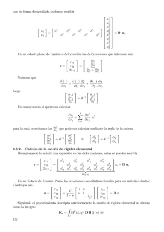 que en forma desarrollada podemos escribir
u1
u2
=
φ1
φ2
φ3
φ4
φ1
φ2
φ3
φ4












u1
1
u1
2
u2
1
u2
2
u3
1
u3
2
u4
1
u4
2












= Φ ue
En un estado plano de tensión o deformación las deformaciones que interesan son:
ε =


ε11
ε22
2ε12

 =


∂u1
∂x1
∂u2
∂x2
∂u1
∂x2
+ ∂u2
∂x1


Notemos que
∂ ( )
∂x1
=
∂ ( )
∂ξ
∂ξ
∂x1
+
∂ ( )
∂η
∂η
∂x1
luego
∂( )
∂x1
∂( )
∂x2
= J−1
∂( )
∂ξ
∂( )
∂η
En consecuencia si queremos calcular
∂ui
∂xj
=
4
I=1
∂φI
∂xj
uI
i
para lo cual necesitamos las ∂φI
∂xj
que podemos calcular mediante la regla de la cadena
∂φI
∂x1
∂φI
∂x2
= J−1
∂φI
∂ξ
∂φI
∂η
≡
φI
′1
φI
′2
= J−1 φI
′ξ
φI
′η
6.8.2. Cálculo de la matriz de rigidez elemental
Reemplazando la anteúltima expresión en las deformaciones, estas se pueden escribir
ε =


ε11
ε22
2ε12

 =


φ1
′1 φ2
′1 φ3
′1 φ4
′1
φ1
′2 φ2
′2 φ3
′2 φ4
′2
φ1
′2 φ1
′1 φ2
′2 φ2
′1 φ3
′2 φ3
′1 φ4
′2 φ4
′1


B(ξ,η)
ue = B ue
En un Estado de Tensión Plana las ecuaciones constitutivas lineales para un material elástico
e isótropo son:
σ =


σ11
σ22
σ12

 =
E
1 + ν


1 ν
ν 1
1−v
2




ε11
ε22
2ε12

 = D ε
Siguiendo el procedimiento descripto anteriormenete la matriz de rigidez elemental se obtiene
como la integral
Ke =
v
BT
(ξ, η) D B (ξ, η) dv
122
 