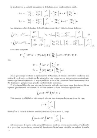 El gradiente de la variable incógnita φ y de la función de ponderación se escribe
∇φ =
N1
′1 ... NNN
′1
N1
′2 ... NNN
′2


φ1
...
φNN

 =
N′1
N′2
Φ = J−1 N′ξ
N′η
Φ
∇ϕ =
W1
′1 ... WNN
′1
W1
′2 ... WNN
′2


ϕ1
...
ϕNN

 =
W′1
W′2
Ψ = J−1 W′ξ
W′η
Ψ
Las integrales sobre el dominio de los términos convectivo y difusivo toman la forma
A
ρ ϕ1
, ..., ϕNN
1×NN


W1
...
WNN


NN×1
u1 u2 1×2
N1
′1 ... NNN
′1
N1
′2 ... NNN
′2 2×NN


φ1
...
φNN


NN×1
dA
+
A
ϕ1
, ..., ϕNN
1×NN


W1
′1 W1
′2
... ...
WNN
′1 WNN
′2


NN×2
Γ11 Γ12
Γ21 Γ22 2×2
N1
′1 ... NNN
′1
N1
′2 ... NNN
′2 2×NN


φ1
...
φNN


NN×
o en forma compacta
ΨT
A
ρWT
uT
+ WT
′1, WT
′2 Γ
N′1
N′2
dA Φ = ΨT
[C + D] Φ
con
C =
A
ρWT
uT N′1
N′2
dA
D =
A
WT
′1, WT
′2 Γ
N′1
N′2
dA
Notar que aunque se utilice la aproximación de Galerkin, el término convectivo conduce a una
matriz de coeﬁcientes no simétrica. La asimetría si bien representa un mayor costo computacional,
no es un problema importante, el mayor problema se da en los problemas fuertemente convectivos
(C dominante) que presentan grandes inestabilidades numéricas.
El término debido a fuentes internas (q) admite múltiples aproximaciones, la más sencilla es
suponer que dentro de un elemento el valor es constante, en tal caso la integral resulta
A
ϕqdA = ΨT
A
WT
dA q
Una segunda posibilidad es interpolar el valor de q en la misma forma que φ, en tal caso
q = N


q1
...
qNN


donde qI
es el valor de la fuente interna (distribuida) en el nudo I , luego
A
ϕqdA = ΨT
A
WT
N


q1
...
qNN

 dA
Interpolaciones de mayor orden para el término de fuente no tienen mucho sentido. Finalmente
si lo que existe es una fuente puntual Q, lo más sencillo es hacer coincidir un nudo de la malla
124
 