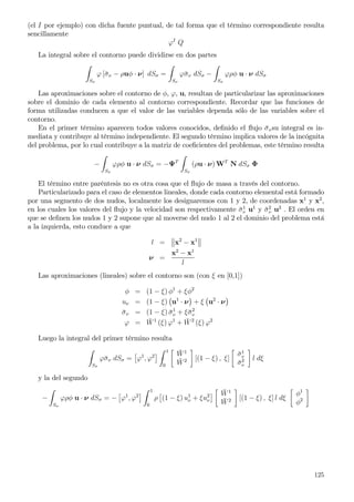(el I por ejemplo) con dicha fuente puntual, de tal forma que el término correspondiente resulta
sencillamente
ϕI
Q
La integral sobre el contorno puede dividirse en dos partes
Sσ
ϕ [¯σν − ρuφ · ν] dSσ =
Sσ
ϕ¯σν dSσ −
Sσ
ϕρφ u · ν dSσ
Las aproximaciones sobre el contorno de φ, ϕ, u, resultan de particularizar las aproximaciones
sobre el dominio de cada elemento al contorno correspondiente. Recordar que las funciones de
forma utilizadas conducen a que el valor de las variables dependa sólo de las variables sobre el
contorno.
En el primer término aparecen todos valores conocidos, deﬁnido el ﬂujo ¯σνsu integral es in-
mediata y contribuye al término independiente. El segundo término implica valores de la incógnita
del problema, por lo cual contribuye a la matriz de coeﬁcientes del problemas, este término resulta
−
Sσ
ϕρφ u · ν dSσ = −ΨT
Sσ
(ρu · ν) WT
N dSσ Φ
El término entre paréntesis no es otra cosa que el ﬂujo de masa a través del contorno.
Particularizado para el caso de elementos lineales, donde cada contorno elemental está formado
por una segmento de dos nudos, localmente los designaremos con 1 y 2, de coordenadas x1
y x2
,
en los cuales los valores del ﬂujo y la velocidad son respectivamente ¯σ1
ν u1
y ¯σ2
ν u2
. El orden en
que se deﬁnen los nudos 1 y 2 supone que al moverse del nudo 1 al 2 el dominio del problema está
a la izquierda, esto conduce a que
l = x2
− x1
ν =
x2
− x1
l
Las aproximaciones (lineales) sobre el contorno son (con ξ en [0,1])
φ = (1 − ξ) φ1
+ ξφ2
uν = (1 − ξ) u1
· ν + ξ u2
· ν
¯σν = (1 − ξ) ¯σ1
ν + ξ¯σ2
ν
ϕ = ¯W1
(ξ) ϕ1
+ ¯W2
(ξ) ϕ2
Luego la integral del primer término resulta
Sσ
ϕ¯σν dSσ = ϕ1
, ϕ2
1
0
¯W1
¯W2 [(1 − ξ) , ξ]
¯σ1
ν
¯σ2
ν
l dξ
y la del segundo
−
Sσ
ϕρφ u · ν dSσ = − ϕ1
, ϕ2
1
0
ρ (1 − ξ) u1
ν + ξu2
ν
¯W1
¯W2 [(1 − ξ) , ξ] l dξ
φ1
φ2
125
 