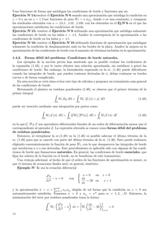 Usar funciones de forma que satisfagan las condiciones de borde y funciones que no.
Ejercicio N◦
14:resolver el Ejercicio N◦
6 usando una aproximación que satisfaga la condición en
x = 0 y no en x = 1. Usar funciones de peso ¯Wl = α φl|Γ, donde α es una constante, y comparar
los resultados obtenidos con α = ±0,1, ±10, ±100. con los obtenidos en el Ej.N◦
6 en el que las
aproximaciones satisfacían las condiciones de borde.
Ejercicio N◦
15: resolver el Ejercicio N◦
9 utilizando una aproximación que satisfaga solamente
las condiciones de borde en los lados x = ±1. Analice la convergencia de la aproximación a las
condiciones de borde en los lados y = ±1.
Ejercicio N◦
16: resolver el Ejercicio N◦
10 utilizando funciones de aproximación que satisfagan
solamente la condición de desplazamiento nulo en los bordes de la placa. Analice la mejora en la
aproximación de las condiciones de borde con el aumento de términos incluidos en la aproximación.
1.4.3. Forma débil del problema. Condiciones de borde naturales.
Los ejemplos de la sección previa han mostrado que es posible evaluar los coeﬁcientes de
la expansión (1.43), y por lo tanto obtener una solución aproximada, sin satisfacer a priori las
condiciones de borde. Sin embargo, la formulación expresada en la ec. (1.46) puede diﬁcultarse
cuando las integrales de borde, que pueden contener derivadas de ˆu, deban evaluarse en bordes
curvos o de forma complicada.
En esta sección se verá cómo evitar este tipo de cálculos y proponer un tratamiento más general
de las condiciones de borde.
Retomando el planteo en residuos ponderados (1.46), se observa que el primer término de la
primer integral
Wl R d = Wl [L (ˆu) + p] d (1.48)
puede ser reescrito mediante una integración por partes como:
Wl L (ˆu) d = [CWl] [D (ˆu)] d +
Γ
Wl E (ˆu) dΓ (1.49)
en la que C, D,y E son operadores diferenciales lineales de un orden de diferenciación menor que el
correspondiente al operador L. La expresión obtenida se conoce como forma débil del problema
de residuos ponderados.
Entonces, al reemplazar la ec.(1.49) en la (1.46) es posible adecuar el último término de la
ec. (1.49) para que se cancele con parte del último término de la ec. (1.46). Esto puede realizarse
eligiendo convenientemente la función de peso
__
Wl, con lo que desaparecen las integrales de borde
que involucran a ˆu o sus derivadas. Este procedimiento es aplicable sólo con algunas de las condi-
ciones de borde que llamaremos naturales. En general, las condiciones de borde esenciales, que
ﬁjan los valores de la función en el borde, no se beneﬁcian de este tratamiento.
Una ventaja adicional, al hecho de que el orden de las funciones de aproximación es menor, es
que el sistema de ecuaciones ﬁnales será, en general, simétrico.
Ejemplo N◦
5: sea la ecuación diferencial
d2
u
dx2
− u = 0 con
u = 0 en x = 0
du
dx
= 20 en x = 1
y la aproximación ˆu = ψ + M
m=1 amφm elegida de tal forma que la condición en x = 0 sea
automaticamente satisfecha. Tomemos ψ = 0 y φm = xm
para m = 1, 2, ...M. Entonces, la
minimización del error por residuos ponderados toma la forma:
1
0
Wl
d2
ˆu
dx2
− ˆu dx +
__
Wl
dˆu
dx
− 20
x=1
= 0
14
 
