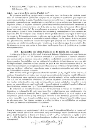 Zienkiewics, O.C. y Taylor R.L., The Finite Element Method, 4ta edición, Vol II, Mc. Graw
Hill, Londres, 1991.
8.2.1. La prueba de la parcela (“patch test”)
En problemas sencillos y con aproximaciones estándar como los vistos en los capítulos anteri-
ores, los elementos ﬁnitos presentados cumplen con un conjunto de condiciones que aseguran su
convergencia al reﬁnar la malla. Cuando las ecuaciones que gobiernan el comportamiento son más
complejas y particularmente cuando se proponen soluciones que no satisfacen en forma exacta los
requisitos previos, es necesario demostrar que el comportamiento del elemento es satisfactorio y
que converge a la solución correcta. Una de las pruebas más sencillas para evaluar esto se conoce
como “prueba de la parcela”. En general cuando se aumenta la discretización para un problema
dado, se espera que en el límite el estado de deformaciones (y tensiones) dentro de un elemento sea
constante. Por ello se impone como condición básica que todo elemento sea capaz de representar
un estado de deformación constante y más aún, que un pequeño grupo (parcela) de elementos,
sometido a fuerzas asociadas a un estado tensional uniforme, pueda hacerlo. Se toma entonces
una problema muy sencillo (un dominio rectangular por ejemplo), con un estado de carga que
conduzca a un estado tensional constante y se pide que la parcela sea capaz de reproducirlo. Ha-
bitualmente se intenta mostrar que al distorsionar los elementos dentro de dominio, no se deteriore
el comportamiento.
8.3. Elementos de placa basados en la teoría de Reissner
A diferencia de la teoría de Kirchhoﬀ, la teoría de Reissner-Mindlin conduce a problemas de
continuidad C0
, por lo cual los problemas asociados a la continuidad de la derivada menciona-
dos anteriormente no aparecen y es posible satisfacer con facilidad las condiciones de continuidad
inter-elementos. Esto debido a que las variables independientes del problema son ahora no sólo
el desplazamiento transversal w sino también los giros θ, que son independientes entre sí. En
consecuencia cualquiera de las aproximaciones utilizadas para problemas 2-D presentadas oportu-
namente pueden ser utilizadas y pasan la prueba de la parcela pues es posible representar estados
de deformación (curvatura) constante.
Debe hacerse notar que al aproximar ahora tres variables (w, θ1 y θ2) en vez de una (w), la
cantidad de parámetros necesarios para obtener una solución similar aumenta considerablemente.
Por lo tanto para lograr aproximaciones similares resulta necesario utilizar mallas más densas.
Por otro lado los elementos de continuidad C1
, utilizan en general polinomios de mayor orden lo
que conduce naturalmente a una mejor aproximación con menor cantidad de elementos, es decir
convergen más rápidamente, por lo cual desde el punto de vista de la cantidad de grados de libertad,
la utilización de elementos de tipo C0
resulta doblemente inconveniente.
La utilización de elementos basados en esta teoría presentan la ventaja de considerar la in-
ﬂuencia de la deformación del corte transversal. Esto es efectivamente una ventaja cuando esta
inﬂuencia es realmente apreciable. Por el contrario cuando la inﬂuencia del corte empieza a ser
despreciable (placas esbeltas y muy esbeltas) se convierte en una desventaja que incluso conduce
a hacer inservibles estos elementos debido a que se produce un “bloqueo” numérico (hay formas
de solucionar esto). Este bloqueo numérico se produce debido a la imposibilidad de las funciones
de forma de acomodar adecuadamente la condición
∇w − θ ∼= 0
lo que se traduce en un aumento espurio de la energía de deformación debida al corte transversal.
Esto puede verse en los distintos términos que componen la energía interna de deformación de una
placa, donde la rigidez a la ﬂexión está deﬁnida por D = Eh2
12(1−ν2)
en tanto que la rigidez al corte
es C = Gh. En función de la mínima dimensión de la placa L es posible deﬁnir un coeﬁciente
adimensional
α =
C
D
L2
=
12Gh L2
(1 − ν2
)
Eh3
≈
L
h
2
141
 