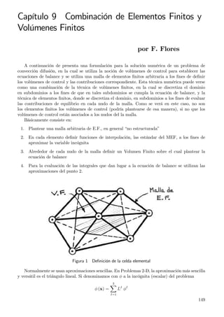 Capítulo 9 Combinación de Elementos Finitos y
Volúmenes Finitos
por F. Flores
A continuación de presenta una formulación para la solución numérica de un problema de
convección difusión, en la cual se utiliza la noción de volúmenes de control para establecer las
ecuaciones de balance y se utiliza una malla de elementos ﬁnitos arbitraria a los ﬁnes de deﬁnir
los volúmenes de control y las contribuciones correspondiente. Esta técnica numérica puede verse
como una combinación de la técnica de volúmenes ﬁnitos, en la cual se discretiza el dominio
en subdominios a los ﬁnes de que en tales subdominios se cumpla la ecuación de balance, y la
técnica de elementos ﬁnitos, donde se discretiza el dominio, en subdominios a los ﬁnes de evaluar
las contribuciones de equilibrio en cada nudo de la malla. Como se verá en este caso, no son
los elementos ﬁnitos los volúmenes de control (podría plantearse de esa manera), si no que los
volúmenes de control están asociados a los nudos del la malla.
Básicamente consiste en:
1. Plantear una malla arbitraria de E.F., en general “no estructurada”
2. En cada elemento deﬁnir funciones de interpolación, las estándar del MEF, a los ﬁnes de
aproximar la variable incógnita
3. Alrededor de cada nudo de la malla deﬁnir un Volumen Finito sobre el cual plantear la
ecuación de balance
4. Para la evaluación de las integrales que dan lugar a la ecuación de balance se utilizan las
aproximaciones del punto 2.
Figura 1 Deﬁnición de la celda elemental
Normalmente se usan aproximaciones sencillas. En Problemas 2-D, la aproximación más sencilla
y versátil es el triángulo lineal. Si denominamos con φ a la incógnita (escalar) del problema
φ (x) =
3
I=1
LI
φI
149
 