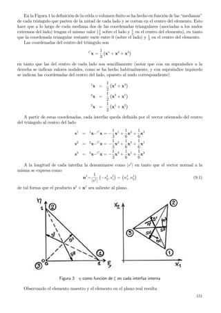 En la Figura 1 la deﬁnición de la celda o volumen ﬁnito se ha hecho en función de las “medianas”
de cada triángulo que parten de la mitad de cada lado y se cortan en el centro del elemento. Esto
hace que a lo largo de cada mediana dos de las coordenadas triangulares (asociadas a los nudos
extremos del lado) tengan el mismo valor (1
2
sobre el lado y 1
3
en el centro del elemento), en tanto
que la coordenada triangular restante varíe entre 0 (sobre el lado) y 1
3
en el centro del elemento.
Las coordenadas del centro del triángulo son
C
x =
1
3
x1
+ x2
+ x3
en tanto que las del centro de cada lado son sencillamente (notar que con un supraíndice a la
derecha se indican valores nodales, como se ha hecho habitualmente, y con supraíndice izquierdo
se indican las coordenadas del centro del lado, opuesto al nudo correspondiente)
1
x =
1
2
x2
+ x3
2
x =
1
2
x3
+ x1
3
x =
1
2
x1
+ x2
A partir de estas coordenadas, cada interfaz queda deﬁnida por el vector orientado del centro
del triángulo al centro del lado
s1
= 1
x−C
x = −
1
3
x1
+
1
6
x2
+
1
6
x3
s2
= 2
x−C
x = −
1
3
x2
+
1
6
x3
+
1
6
x1
s3
= 3
x−C
x = −
1
3
x3
+
1
6
x1
+
1
6
x2
A la longitud de cada interfaz la denominarse como |sI
| en tanto que el vector normal a la
misma se expresa como
nI
=
1
|sI|
−sI
2, sI
1 = nI
1, nI
2 (9.1)
de tal forma que el producto sI
× nI
sea saliente al plano.
Figura 3 η como función de ξ en cada interfaz interna
Observando el elemento maestro y el elemento en el plano real resulta
151
 