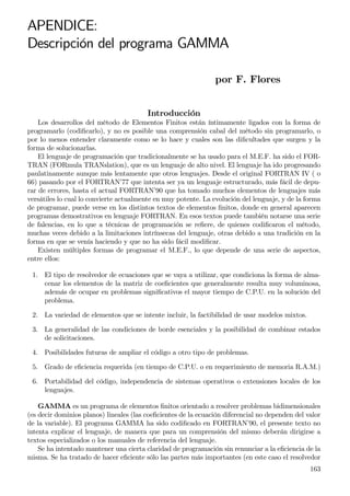 APENDICE:
Descripción del programa GAMMA
por F. Flores
Introducción
Los desarrollos del método de Elementos Finitos están íntimamente ligados con la forma de
programarlo (codiﬁcarlo), y no es posible una comprensión cabal del método sin programarlo, o
por lo menos entender claramente como se lo hace y cuales son las diﬁcultades que surgen y la
forma de solucionarlas.
El lenguaje de programación que tradicionalmente se ha usado para el M.E.F. ha sido el FOR-
TRAN (FORmula TRANslation), que es un lenguaje de alto nivel. El lenguaje ha ido progresando
paulatinamente aunque más lentamente que otros lenguajes. Desde el original FORTRAN IV ( o
66) pasando por el FORTRAN’77 que intenta ser ya un lenguaje estructurado, más fácil de depu-
rar de errores, hasta el actual FORTRAN’90 que ha tomado muchos elementos de lenguajes más
versátiles lo cual lo convierte actualmente en muy potente. La evolución del lenguaje, y de la forma
de programar, puede verse en los distintos textos de elementos ﬁnitos, donde en general aparecen
programas demostrativos en lenguaje FORTRAN. En esos textos puede también notarse una serie
de falencias, en lo que a técnicas de programación se reﬁere, de quienes codiﬁcaron el método,
muchas veces debido a la limitaciones intrínsecas del lenguaje, otras debido a una tradición en la
forma en que se venía haciendo y que no ha sido fácil modiﬁcar.
Existen múltiples formas de programar el M.E.F., lo que depende de una serie de aspectos,
entre ellos:
1. El tipo de resolvedor de ecuaciones que se vaya a utilizar, que condiciona la forma de alma-
cenar los elementos de la matriz de coeﬁcientes que generalmente resulta muy voluminosa,
además de ocupar en problemas signiﬁcativos el mayor tiempo de C.P.U. en la solución del
problema.
2. La variedad de elementos que se intente incluir, la factibilidad de usar modelos mixtos.
3. La generalidad de las condiciones de borde esenciales y la posibilidad de combinar estados
de solicitaciones.
4. Posibilidades futuras de ampliar el código a otro tipo de problemas.
5. Grado de eﬁciencia requerida (en tiempo de C.P.U. o en requerimiento de memoria R.A.M.)
6. Portabilidad del código, independencia de sistemas operativos o extensiones locales de los
lenguajes.
GAMMA es un programa de elementos ﬁnitos orientado a resolver problemas bidimensionales
(es decir dominios planos) lineales (las coeﬁcientes de la ecuación diferencial no dependen del valor
de la variable). El programa GAMMA ha sido codiﬁcado en FORTRAN’90, el presente texto no
intenta explicar el lenguaje, de manera que para un comprensión del mismo deberán dirigirse a
textos especializados o los manuales de referencia del lenguaje.
Se ha intentado mantener una cierta claridad de programación sin renunciar a la eﬁciencia de la
misma. Se ha tratado de hacer eﬁciente sólo las partes más importantes (en este caso el resolvedor
163
 