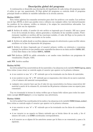 Descripción global del programa
A continuación se desarrolla una descripción del signiﬁcado de cada rutina del programa según
el orden en que van apareciendo. El ﬂujo global del programa se controla desde el programa
principal donde se deﬁnen la variables indicadas en la sección anterior.
Rutina OPENFI
Esta rutina aglutina los comandos necesarios para abrir los archivos a ser usados. Los archivos
son de tipo ASCII, es decir que pueden verse y editarse con cualquier editor. Lee interactivamente
los nombres de los mismos, veriﬁca su sintaxis y les asigna las características adecuadas. Los
archivos que abre son los siguientes
unit 3 Archivo de salida, el nombre de este archivo es ingresado por el usuario. Allí van a parar
el eco de la entrada de datos, valores generados y resultados de las variables nodales. Poste-
riormente también se escriben allí las reacciones nodales, el valor del ﬂujo en los puntos de
integración y los valores suavizados en los nodos.
unit 4 Archivo de salida donde se escriben algunos mensajes de advertencia o para escribir valores
auxiliares en la fase de depuración del programa.
unit 5 Archivo de datos (ingresado por el usuario) primero veriﬁca su existencia y concatena
(agrupa) los archivos en que pueden estar separados los datos en un único archivo GAMMA.DAT,
a estos ﬁnes llama a las rutinas GENFIL, RANDWR
unit 7-9 Archivos ASCII de salida orientados a ser usados como interfaces con programas de
visualización (Tecplot, GiD).
unit NN Archivo auxiliar
Rutina MATPRO
Lee de la unidad 5 las características de los materiales y las almacena en la variable PROPS(nprop,nmaty
Esta rutina (como otras) se controla según el caracter que aparece en la primera columna:
si ese carácter es una “e” o “E” entiende que se ha terminado con los datos de materiales.
si ese carácter es una “m” o “M” entiende que se empezarán a leer datos de un nuevo material,
y lee el número del material correspondiente.
cualquier otro caracter hace que lea el valor de una característica (en forma consecutiva) del
material a partir de la columna 31, sirviendo las 30 primeras columnas como un espacio para
comentario.
Una vez terminada la lectura la rutina veriﬁca que se hayan leído valores para todos los mate-
riales (arreglo EXIST(nmaty)) y si no imprime una advertencia.
Rutina COORDG
Lee de la unidad 5 las coordenadas de los nudos y las almacena en la variable COORD(dimen,nodes).
Esta rutina se controla según el caracter que aparece en la primera columna:
si ese caracter es una “e” o “E” entiende que se ha terminado con los datos de coordenadas
nodales.
si ese caracter es un espacio en blanco entiende que se leerán datos de un nodo, y lee el
número del nodo y su DIMEN coordenadas correspondientes.
si el caracter no es alguno de los anteriores asume que la línea es un comentario y pasa a la
siguiente.
167
 