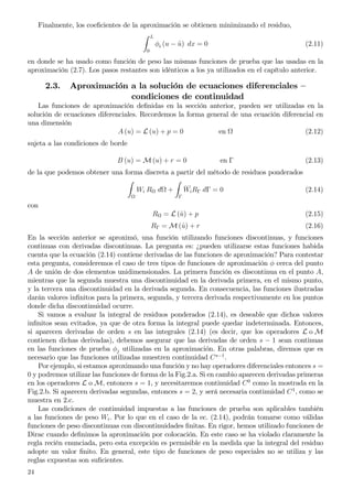 Finalmente, los coeﬁcientes de la aproximación se obtienen minimizando el residuo,
L
0
φi (u − ˆu) dx = 0 (2.11)
en donde se ha usado como función de peso las mismas funciones de prueba que las usadas en la
aproximación (2.7). Los pasos restantes son idénticos a los ya utilizados en el capítulo anterior.
2.3. Aproximación a la solución de ecuaciones diferenciales —
condiciones de continuidad
Las funciones de aproximación deﬁnidas en la sección anterior, pueden ser utilizadas en la
solución de ecuaciones diferenciales. Recordemos la forma general de una ecuación diferencial en
una dimensión
A (u) = L (u) + p = 0 en (2.12)
sujeta a las condiciones de borde
B (u) = M (u) + r = 0 en Γ (2.13)
de la que podemos obtener una forma discreta a partir del método de residuos ponderados
Wi R d +
Γ
__
WiRΓ dΓ = 0 (2.14)
con
R = L (ˆu) + p (2.15)
RΓ = M (ˆu) + r (2.16)
En la sección anterior se aproximó, una función utilizando funciones discontinuas, y funciones
continuas con derivadas discontinuas. La pregunta es: ¿pueden utilizarse estas funciones habida
cuenta que la ecuación (2.14) contiene derivadas de las funciones de aproximación? Para contestar
esta pregunta, consideremos el caso de tres tipos de funciones de aproximación φ cerca del punto
A de unión de dos elementos unidimensionales. La primera función es discontinua en el punto A,
mientras que la segunda muestra una discontinuidad en la derivada primera, en el mismo punto,
y la tercera una discontinuidad en la derivada segunda. En consecuencia, las funciones ilustradas
darán valores inﬁnitos para la primera, segunda, y tercera derivada respectivamente en los puntos
donde dicha discontinuidad ocurre.
Si vamos a evaluar la integral de residuos ponderados (2.14), es deseable que dichos valores
inﬁnitos sean evitados, ya que de otra forma la integral puede quedar indeterminada. Entonces,
si aparecen derivadas de orden s en las integrales (2.14) (es decir, que los operadores L o M
contienen dichas derivadas), debemos asegurar que las derivadas de orden s − 1 sean continuas
en las funciones de prueba φj utilizadas en la aproximación. En otras palabras, diremos que es
necesario que las funciones utilizadas muestren continuidad Cs−1
.
Por ejemplo, si estamos aproximando una función y no hay operadores diferenciales entonces s =
0 y podremos utilizar las funciones de forma de la Fig.2.a. Si en cambio aparecen derivadas primeras
en los operadores L o M, entonces s = 1, y necesitaremos continuidad C0
como la mostrada en la
Fig.2.b. Si aparecen derivadas segundas, entonces s = 2, y será necesaria continuidad C1
, como se
muestra en 2.c.
Las condiciones de continuidad impuestas a las funciones de prueba son aplicables también
a las funciones de peso Wi. Por lo que en el caso de la ec. (2.14), podrán tomarse como válidas
funciones de peso discontinuas con discontinuidades ﬁnitas. En rigor, hemos utilizado funciones de
Dirac cuando deﬁnimos la aproximación por colocación. En este caso se ha violado claramente la
regla recién enunciada, pero esta excepción es permisible en la medida que la integral del residuo
adopte un valor ﬁnito. En general, este tipo de funciones de peso especiales no se utiliza y las
reglas expuestas son suﬁcientes.
24
 