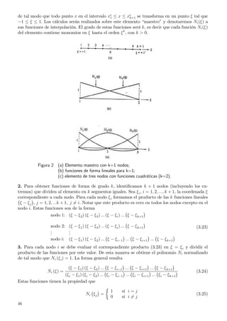 de tal modo que todo punto x en el intervalo xe
1 ≤ x ≤ xe
k+1 se transforma en un punto ξ tal que
−1 ≤ ξ ≤ 1. Los cálculos serán realizados sobre este elemento “maestro” y denotaremos Ni(ξ) a
sus funciones de interpolación. El grado de estas funciones será k, es decir que cada función Ni(ξ)
del elemento contiene monomios en ξ hasta el orden ξk
, con k > 0.
Figura 2 (a) Elemento maestro con k+1 nodos;
(b) funciones de forma lineales para k=1;
(c) elemento de tres nodos con funciones cuadráticas (k=2).
2. Para obtener funciones de forma de grado k, identiﬁcamos k + 1 nodos (incluyendo los ex-
tremos) que dividen al elemento en k segmentos iguales. Sea ξi, i = 1, 2, ..., k + 1, la coordenada ξ
correspondiente a cada nodo. Para cada nodo ξi formamos el producto de las k funciones lineales
ξ − ξj , j = 1, 2, ...k + 1, j = i. Notar que este producto es cero en todos los nodos excepto en el
nodo i. Estas funciones son de la forma
nodo 1: (ξ − ξ2) (ξ − ξ3) ... (ξ − ξi) ... ξ − ξk+1
nodo 2: (ξ − ξ1) (ξ − ξ3) ... (ξ − ξi) ... ξ − ξk+1
...
...
nodo i: (ξ − ξ1) (ξ − ξ2) ... ξ − ξi−1 ... ξ − ξi+1 ... ξ − ξk+1
(3.23)
3. Para cada nodo i se debe evaluar el correspondiente producto (3.23) en ξ = ξi y dividir el
producto de las funciones por este valor. De esta manera se obtiene el polinomio Ni normalizado
de tal modo que Ni (ξi) = 1. La forma general resulta
Ni (ξ) =
(ξ − ξ1) (ξ − ξ2) ... ξ − ξi−1 ... ξ − ξi+1 ... ξ − ξk+1
(ξi − ξ1) (ξi − ξ2) ... ξi − ξi−1 ... ξi − ξi+1 ... ξi − ξk+1
(3.24)
Estas funciones tienen la propiedad que
Ni ξj =
1 si i = j
0 si i = j
(3.25)
46
 