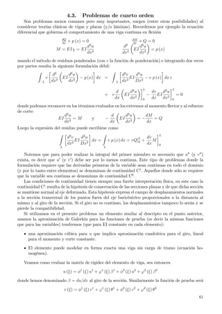 4.3. Problemas de cuarto orden
Son problemas menos comunes pero muy importantes, surgen (entre otras posibilidades) al
considerar teorías clásicas de vigas y placas (y/o láminas). Recordemos por ejemplo la ecuación
diferencial que gobierna el comportamiento de una viga continua en ﬂexión
dQ
dx
+ p (x) = 0 dM
dx
+ Q = 0
M = EIχ = EI
d2
u
dx2
d2
dx2
EI
d2
u
dx2
= p (x)
usando el método de residuos ponderados (con v la función de ponderación) e integrando dos veces
por partes resulta la siguiente formulación débil:
L
v
d2
dx2
EI
d2
u
dx2
− p (x) dx =
L
d2
v
dx2
EI
d2
u
Dx2
− v p (x) dx+
+ v
d
dx
EI
d2
u
dx2
L
0
−
dv
dx
EI
d2
u
dx2
L
0
= 0
donde podemos reconocer en los términos evaluados en los extremos al momento ﬂector y al esfuerzo
de corte:
EI
d2
u
dx2
= M y −
d
dx
EI
d2
u
dx2
= −
dM
dx
= Q
Luego la expresión del residuo puede escribirse como
L
d2
v
dx2
EI
d2
u
Dx2
dx =
L
v p (x) dx + vQ]L
0 +
dv
dx
M
L
0
Notemos que para poder realizar la integral del primer miembro es necesario que u′′
(y v′′
)
exista, es decir que u′
(y v′
) debe ser por lo menos continua. Este tipo de problemas donde la
formulación requiere que las derivadas primeras de la variable sean continuas en todo el dominio
(y por lo tanto entre elementos) se denominan de continuidad C1
. Aquellos donde sólo se requiere
que la variable sea continua se denominan de continuidad C0
.
Las condiciones de continuidad tienen siempre una fuerte interpretación física, en este caso la
continuidad C1
resulta de la hipótesis de conservación de las secciones planas y de que dicha sección
se mantiene normal al eje deformado. Esta hipótesis expresa el campo de desplazamientos normales
a la sección transversal de los puntos fuera del eje baricéntrico proporcionales a la distancia al
mismo y al giro de la sección. Si el giro no es continuo, los desplazamientos tampoco lo serán y se
pierde la compatibilidad.
Si utilizamos en el presente problema un elemento similar al descripto en el punto anterior,
usamos la aproximación de Galerkin para las funciones de prueba (es decir la mismas funciones
que para las variables) tendremos (que para EI constante en cada elemento):
una aproximación cúbica para u que implica aproximación cuadrática para el giro, lineal
para el momento y corte constante.
El elemento puede modelar en forma exacta una viga sin carga de tramo (ecuación ho-
mogénea).
Veamos como evaluar la matriz de rigidez del elemento de viga, sea entonces
u (ξ) = φ1
(ξ) u1
+ ϕ1
(ξ) β1
+ φ2
(ξ) u2
+ ϕ2
(ξ) β2
donde hemos denominado β = du/dx al giro de la sección. Similarmente la función de prueba será
v (ξ) = φ1
(ξ) v1
+ ϕ1
(ξ) θ1
+ φ2
(ξ) v2
+ ϕ2
(ξ) θ2
61
 
