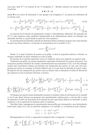 (una para cada WJ
) en función de las N incógnitas φI
. Resulta entonces un sistema lineal de
ecuaciones
A Φ + F = 0
donde Φ es un vector de dimensión N que agrupa a las incógnitas φI
, la matriz de coeﬁcientes A
se calcula como
AJI =
L
WJ
ρu
dϕI
(x)
dx
− Γ
d2
ϕI
(x)
dx2
dx + WJ
L −ρuϕI
(x) + Γ
dϕI
(x)
dx x=L
(4.12)
FJ =
L
WJ
ρu
dϕ0
(x)
dx
− Γ
d2
ϕ0
(x)
dx2
¯φ − q dx + WJ
L ¯σ − ρuϕ0
(x) − Γ
dϕ0
(x)
dx x=L
(4.13)
La elección de la función de ponderación conduce a formulaciones diferentes. En principio las
WI
(x) sólo requieren como condición indispensable la de independencia lineal, sin embargo una
adecuada elección es crucial desde el punto de vista numérico.
La aproximación de Galerkin (método de elementos ﬁnitos estándar) propone usar como función
de peso una forma idéntica a la función de interpolación de la variable (4.11)
w (x) =
N
I=1
ϕI
(x) βI
Donde N es aquí el número de puntos en la grilla, es decir la expresión anterior es formal, no
estamos utilizando un único elemento en toda la grilla.
El término de la solución particular (como se explicara antes) por supuesto no aparece aquí.
Utilizando una grilla con puntos igualmente espaciados (incluyendo los puntos extremos). Las
ecuaciones podrían calcularse de evaluar consistentemente las expresiones 4.12 y 4.13. Sin embargo
resulta más conveniente realizar previamente una integración por partes, en este caso esta inte-
gración por partes se restringe al término difusivo que es el que tiene la derivada de mayor orden.
El objetivo de esta integración por partes como ya hemos visto es disminuir el orden de derivación
que aparecen en las ecuaciones discretas a resolver.
N
J=1
βJ
L
WJ
N
I=0
ρu
dϕI
(x)
dx
− Γ
d2
ϕI
(x)
dx2
φI
− q dx + WJ
L sL = 0
(4.14)
N
J=1
βJ
N
I=0 L
WJ
ρu
dϕI
dx
+
dWJ
dx
Γ
dϕI
dx
dx − WJ
Γ
dϕI
dx
L
0
φI
−
L
WJ
qdx + WJ
L sL = 0
Al integrar por partes hemos disminuido entonces el máximo orden de derivación de la variable
φ, con lo que ahora alcanza con proponer una aproximación continua para φ, esto ha sido a costa
de aumentar el orden de derivación de la función de peso (que ahora deberá ser derivable, es decir
continua) y de la aparición de términos sobre el contorno.
Para ﬁjar ideas, supongamos la aproximación más sencilla que corresponde a una interpolación
lineal entre nudos (4.1). En un intervalo cualquiera J la variable φ y la función de peso resultan
φ (x) = (1 − ξ) φJ
+ ξφJ+1
w (x) = (1 − ξ) βJ
+ ξβJ+1
Reemplazando en (4.14), y separando la integral sobre el segmento J tenemos
J
K=J−1
βK
J
I=J−1
xJ
xJ−1
ϕK
ρu
dϕI
dx
+
dϕK
dx
Γ
dϕI
dx
dx φI
−
xI
xI−1
ϕK
qdx = Int(J)
80
 