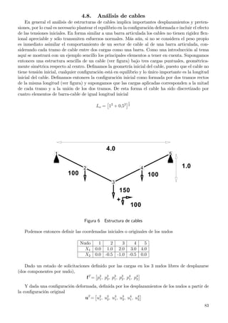 4.8. Análisis de cables
En general el análisis de estructuras de cables implica importantes desplazamientos y preten-
siones, por lo cual es necesario plantear el equilibrio en la conﬁguración deformada e incluir el efecto
de las tensiones iniciales. En forma similar a una barra articulada los cables no tienen rigidez ﬂex-
ional apreciable y sólo transmiten esfuerzos normales. Más aún, si no se considera el peso propio
es inmediato asimilar el comportamiento de un sector de cable al de una barra articulada, con-
siderando cada tramo de cable entre dos cargas como una barra. Como una introducción al tema
aquí se mostrará con un ejemplo sencillo los principales elementos a tener en cuenta. Supongamos
entonces una estructura sencilla de un cable (ver ﬁgura) bajo tres cargas puntuales, geométrica-
mente simétrica respecto al centro. Deﬁnamos la geometría inicial del cable, puesto que el cable no
tiene tensión inicial, cualquier conﬁguración está en equilibrio y lo único importante es la longitud
inicial del cable. Deﬁnamos entonces la conﬁguración inicial como formada por dos tramos rectos
de la misma longitud (ver ﬁgura) y supongamos que las cargas aplicadas corresponden a la mitad
de cada tramo y a la unión de los dos tramos. De esta forma el cable ha sido discretizado por
cuatro elementos de barra-cable de igual longitud inicial
Lo = 12
+ 0,52
1
2
1
2
3
4
5
4.0
1.0
150
100 100
+
100
Figura 6 Estructura de cables
Podemos entonces deﬁnir las coordenadas iniciales o originales de los nudos
Nudo 1 2 3 4 5
X1 0.0 1.0 2.0 3.0 4.0
X2 0.0 -0.5 -1.0 -0.5 0.0
Dado un estado de solicitaciones deﬁnido por las cargas en los 3 nudos libres de desplazarse
(dos componentes por nudo),
fT
= p2
1, p2
2, p3
1, p3
2, p4
1, p4
2
Y dada una conﬁguración deformada, deﬁnida por los desplazamientos de los nudos a partir de
la conﬁguración original
uT
= u2
1, u2
2, u3
1, u3
2, u4
1, u4
2
83
 