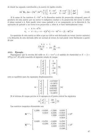 de donde las segunda contribución a la matriz de rigidez resulta
δuT
KG ∆u = δu1T
, δu2T N
L
1 − t tT
−1 + t tT
−1 + t tT
1 − t tT
∆u1
∆u2 (4.42)
A la suma de las matrices 1 − t tT
se la denomina matriz de proyección ortogonal, pues el
producto de esta matriz por un vector v cualquiera conduce a la proyección del vector v sobre
el plano normal a t. Esto puede verse como quitarle a v su componente en la dirección t. La
operación de quitarle a un vector v su proyección vt sobre t, se hace habitualmente como
vt = t · v = tT
v
vn = v − t vt = v − t tT
v = v − ttT
v = 1 − ttT
v
La aparición de esta matriz se debe a que en 4.40 se está derivando un versor (vector unitario)
y la dirección de esta derivada debe ser normal al versor, lo cual puede verse fácilmente a partir
de que
t · t = 1
∂ (t · t)
∂u
= 2 t ·
∂t
∂u
= 0
4.8.1. Ejemplo
Supongamos que la sección del cable es A = 1cm2
y el módulo de elasticidad es E = 2 ×
106
kg/cm2
. El cable sometido al siguiente estado de cargas
f =








p2
1
p2
2
p3
1
p3
2
p4
1
p4
2








=








0
−100
0
−150
0
−100








[N]
está en equilibrio para los siguientes desplazamientos:
u =








u2
1
u2
2
u3
1
u3
2
u4
1
u4
2








=








−0,073927
−0,12672
0,00000
0,061802
0,073927
−0,12672








[m]
Si al sistema de cargas previos se le agregan en el punto central las siguientes
∆
p3
1
p3
2
=
100
−100
[N]
Las matrices tangentes elementales son
K1−2
=




1,2260 −0,8295 −1,2260 0,8295
0,5616 0,8295 −0,5616
1,2260 −0,8295
0,5616



 × 106
K2−3
=




1,6489 −0,4781 −1,6489 0,4781
0,1389 0,4781 −0,1389
1,6489 −0,4781
0,1389



 × 106
87
 