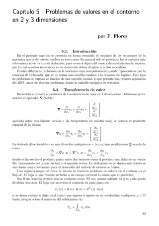 Capítulo 5 Problemas de valores en el contorno
en 2 y 3 dimensiones
por F. Flores
5.1. Introducción
En el presente capítulo se presenta en forma resumida el conjunto de las ecuaciones de la
mecánica que es de interés resolver en este curso. En general sólo se presentan las ecuaciones más
relevantes y no se incluye su deducción, pues no es el objeto del curso y demandaría mucho espacio,
por lo cual aquellos interesados en su deducción deben dirigirse a textos especíﬁcos.
Existen diferentes problemas en la mecánica cuyo comportamiento puede representarse por la
ecuación de Helmholtz, que en su forma más sencilla conduce a la ecuación de Laplace. Este tipo
de problemas se expresa en función de una variable escalar, lo que permite una primera aplicación
del MEF, antes de abordar problemas donde la variable incógnita es vectorial.
5.2. Transferencia de calor
Recordemos primero el problema de transferencia de calor en 2 dimensiones. Deﬁnamos previ-
amente el operador ∇ (nabla)
∇ =
∂
∂x1
t1 +
∂
∂x2
t2 =



∂
∂x1
∂
∂x2



aplicado sobre una función escalar u (la temperatura en nuestro caso) se obtiene el gradiente
espacial de la misma
∇u =
∂u
∂x1
t1 +
∂u
∂x2
t2 =



∂u
∂x1
∂u
∂x2



La derivada direccional de u en una dirección cualquiera ν = (ν1, ν2) que escribiremos ∂u
∂ν
se calcula
como
∂u
∂ν
= ∇u · ν = ∇T
u ν =
∂u
∂x1
ν1 +
∂u
∂x2
ν2
donde se ha escrito el producto punto entre dos vectores como el producto matricial de un vector
ﬁla (transpuesta del primer vector) y el segundo vector. La utilización de productos matriciales es
una forma muy conveniente para el desarrollo del método de elementos ﬁnitos.
Una segunda magnitud física de interés en nuestros problema de valores en el contorno es el
ﬂujo σ. El ﬂujo es una función vectorial o un campo vectorial lo mismo que el gradiente.
Sea un dominio cerrado con un contorno suave ∂ con normal saliente n (s) en cada punto
de dicho contorno. El ﬂujo que atraviesa el contorno en cada punto es:
σn (s) = σ (s) · n (s) = σT
(s) n (s)
si se desea evaluar el ﬂujo total (neto) que ingresa o egresa en un subdominio cualquiera ω ⊂
basta integrar sobre el contorno del subdominio ∂ω
Σω =
∂ω
σn d∂ω
83
 