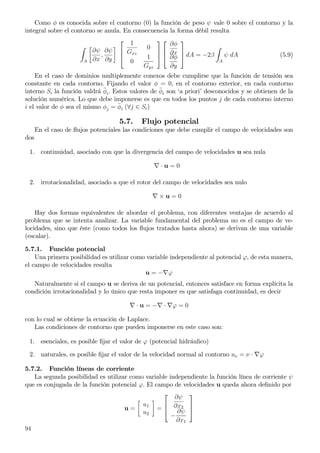 Como φ es conocida sobre el contorno (0) la función de peso ψ vale 0 sobre el contorno y la
integral sobre el contorno se anula. En consecuencia la forma débil resulta
A
∂ψ
∂x
,
∂ψ
∂y



1
Gxz
0
0
1
Gyz






∂φ
∂x
∂φ
∂y


 dA = −2β
A
ψ dA (5.9)
En el caso de dominios multiplemente conexos debe cumplirse que la función de tensión sea
constante en cada contorno. Fijando el valor φ = 0, en el contorno exterior, en cada contorno
interno Si la función valdrá ¯φi. Estos valores de ¯φi son ‘a priori’ desconocidos y se obtienen de la
solución numérica. Lo que debe imponerse es que en todos los puntos j de cada contorno interno
i el valor de φ sea el mismo φj = ¯φi (∀j ∈ Si)
5.7. Flujo potencial
En el caso de ﬂujos potenciales las condiciones que debe cumplir el campo de velocidades son
dos
1. continuidad, asociado con que la divergencia del campo de velocidades u sea nula
∇ · u = 0
2. irrotacionalidad, asociado a que el rotor del campo de velocidades sea nulo
∇ × u = 0
Hay dos formas equivalentes de abordar el problema, con diferentes ventajas de acuerdo al
problema que se intenta analizar. La variable fundamental del problema no es el campo de ve-
locidades, sino que éste (como todos los ﬂujos tratados hasta ahora) se derivan de una variable
(escalar).
5.7.1. Función potencial
Una primera posibilidad es utilizar como variable independiente al potencial ϕ, de esta manera,
el campo de velocidades resulta
u = −∇ϕ
Naturalmente si el campo u se deriva de un potencial, entonces satisface en forma explícita la
condición irrotacionalidad y lo único que resta imponer es que satisfaga continuidad, es decir
∇ · u = −∇ · ∇ϕ = 0
con lo cual se obtiene la ecuación de Laplace.
Las condiciones de contorno que pueden imponerse en este caso son:
1. esenciales, es posible ﬁjar el valor de ϕ (potencial hidráulico)
2. naturales, es posible ﬁjar el valor de la velocidad normal al contorno uν = ν · ∇ϕ
5.7.2. Función líneas de corriente
La segunda posibilidad es utilizar como variable independiente la función línea de corriente ψ
que es conjugada de la función potencial ϕ. El campo de velocidades u queda ahora deﬁnido por
u =
u1
u2
=



∂ψ
∂x2
−
∂ψ
∂x1



94
 