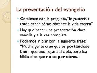 La presentación del evangelio
 Comience con la pregunta, “le gustaría a
  usted saber cómo obtener la vida eterna”
 Hay que hacer una presentación clara,
  sencilla y a la vez completa.
 Podemos iniciar con la siguiente frase:
  “Mucha gente cree que es portándose
  bien que uno llegará al cielo, pero loa
  biblia dice que no es por obras.
 