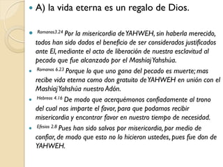    A) la vida eterna es un regalo de Dios.

   Romanos3.24 Por    la misericordia de YAHWEH, sin haberla merecido,
    todos han sido dados el beneficio de ser considerados justificados
    ante El, mediante el acto de liberación de nuestra esclavitud al
    pecado que fue alcanzado por el Mashíaj Yahshúa.
    Romanos 6.23 Porque lo que uno gana del pecado es muerte; mas

    recibe vida eterna como don gratuito de YAHWEH en unión con el
    Mashíaj Yahshúa nuestro Adón.
    Hebreos 4.16 De modo que acerquémonos confiadamente al trono

    del cual nos imparte el favor, para que podamos recibir
    misericordia y encontrar favor en nuestro tiempo de necesidad.
    Efesios 2.8 Pues han sido salvos por misericordia, por medio de

    confiar, de modo que esto no lo hicieron ustedes, pues fue don de
    YAHWEH.
 