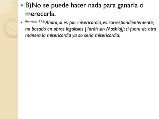    B)No se puede hacer nada para ganarla o
    merecerla.
 Romanos 11.6 Ahora, si
                      es por misericordia, es correspondientemente,
    no basado en obras legalistas [Toráh sin Mashíaj]; si fuera de otra
    manera la misericordia ya no sería misericordia.
 