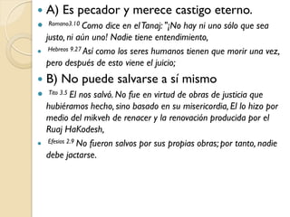    A) Es pecador y merece castigo eterno.
   Romano3.10 Como     dice en el Tanaj: "¡No hay ni uno sólo que sea
    justo, ni aún uno! Nadie tiene entendimiento,
    Hebreos 9.27 Así como los seres humanos tienen que morir una vez,

    pero después de esto viene el juicio;
   B) No puede salvarse a sí mismo
   Tito 3.5 El
              nos salvó. No fue en virtud de obras de justicia que
  hubiéramos hecho, sino basado en su misericordia, El lo hizo por
  medio del mikveh de renacer y la renovación producida por el
  Ruaj HaKodesh,
 Efesios 2.9 No fueron salvos por sus propias obras; por tanto, nadie
  debe jactarse.
 