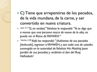    C) Tiene que arrepentirse de los pecados,
    de la vida mundana, de la carne, y ser
    convertido en nueva criatura.
 Juan 3.3 "Si, en  verdad," Yahshúa le respondió: "Yo te digo que
    a menos que una persona nazca de nuevo de lo alto, no
    puede ver el Reino de YAHWEH.“
    Hechos 2.38 Kefa les respondió: "¡Vuélvanse de sus pecados

    [teshuvah], regresen a YAHWEH, y sea cada uno de ustedes
    sumergido en la autoridad de Yahshúa Ha Mashíaj para
    perdón de sus pecados; y recibirán el don del Ruaj
    HaKodesh!
 