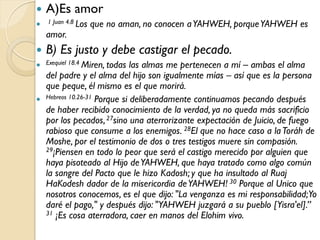    A)Es amor
 1 Juan 4.8 Los   que no aman, no conocen a YAHWEH, porque YAHWEH es
    amor.
   B) Es justo y debe castigar el pecado.
 Exequiel 18.4 Miren, todas las almas me pertenecen a mí – ambas el alma
  del padre y el alma del hijo son igualmente mías – así que es la persona
  que peque, él mismo es el que morirá.
 Hebreos 10.26-31 Porque si deliberadamente continuamos pecando después
  de haber recibido conocimiento de la verdad, ya no queda más sacrificio
  por los pecados, 27sino una aterrorizante expectación de Juicio, de fuego
  rabioso que consume a los enemigos. 28El que no hace caso a la Toráh de
  Moshe, por el testimonio de dos o tres testigos muere sin compasión.
  29¡Piensen en todo lo peor que será el castigo merecido por alguien que

  haya pisoteado al Hijo de YAHWEH, que haya tratado como algo común
  la sangre del Pacto que le hizo Kadosh; y que ha insultado al Ruaj
  HaKodesh dador de la misericordia de YAHWEH! 30 Porque al Unico que
  nosotros conocemos, es el que dijo: "La venganza es mi responsabilidad;Yo
  daré el pago," y después dijo: "YAHWEH juzgará a su pueblo [Yisra'el].”
  31 ¡Es cosa aterradora, caer en manos del Elohim vivo.
 