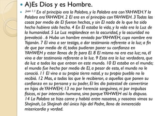    A)Es Dios y es Hombre.
 Juan 1.1 En   el principio era la Palabra, y la Palabra era con YAHWEH.Y la
    Palabra era YAHWEH. 2 El era en el principio con YAHWEH. 3 Todas las
    cosas por medio de El fueron hechas, y sin El nada de lo que ha sido
    hecho hubiera sido hecho. 4 En El estaba la vida, y la vida era la Luz de
    la humanidad. 5 La Luz resplandece en la oscuridad, y la oscuridad no
    prevaleció . 6 Hubo un hombre enviado por YAHWEH, cuyo nombre era
    Yojanán. 7 El vino a ser testigo, a dar testimonio referente a la luz; a fin
    de que por medio de él, todos pudieran poner su confianza en
    YAHWEH y estar llenos de fe para El. 8 El mismo no era esa luz; no, él
    vino a dar testimonio referente a la luz. 9 Esta era la luz verdadera, que
    da luz a todos los que entran en este mundo. 10 El estaba en el mundo;
    el mundo fue hecho por medio de El, a pesar de esto, el mundo no le
    conoció. 11 El vino a su propia tierra natal, y su propio pueblo no lo
    recibió. 12 Mas, a todos los que le recibieron, a aquellos que ponen su
    confianza en su persona y su poder, El les dio potestad de convertirse
    en hijos de YAHWEH; 13 no por herencia sanguínea, ni por impulsos
    físicos, ni por intención humana, sino porque YAHWEH así lo dispuso.
    14 La Palabra se hizo carne y habitó entre nosotros, y nosotros vimos su
    Shejinah, La Shejinah del único hijo del Padre, lleno de inmerecida
    misericordia y verdad.
 
