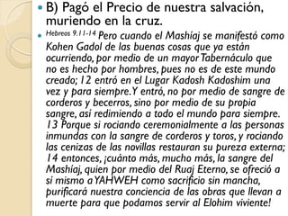  B)Pagó el Precio de nuestra salvación,
  muriendo en la cruz.
 Hebreos 9.11-14 Pero
                    cuando el Mashíaj se manifestó como
  Kohen Gadol de las buenas cosas que ya están
  ocurriendo, por medio de un mayor Tabernáculo que
  no es hecho por hombres, pues no es de este mundo
  creado; 12 entró en el Lugar Kadosh Kadoshim una
  vez y para siempre.Y entró, no por medio de sangre de
  corderos y becerros, sino por medio de su propia
  sangre, así redimiendo a todo el mundo para siempre.
  13 Porque si rociando ceremonialmente a las personas
  inmundas con la sangre de corderos y toros, y rociando
  las cenizas de las novillas restauran su pureza externa;
  14 entonces, ¡cuánto más, mucho más, la sangre del
  Mashíaj, quien por medio del Ruaj Eterno, se ofreció a
  sí mismo a YAHWEH como sacrificio sin mancha,
  purificará nuestra conciencia de las obras que llevan a
  muerte para que podamos servir al Elohim viviente!
 