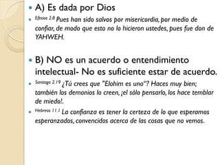    A) Es dada por Dios
 Efesios 2.8 Pues
                 han sido salvos por misericordia, por medio de
    confiar, de modo que esto no lo hicieron ustedes, pues fue don de
    YAHWEH.


   B) NO es un acuerdo o entendimiento
    intelectual- No es suficiente estar de acuerdo.
 Santiago 2.19 ¿Tú  crees que "Elohim es uno“? Haces muy bien;
    también los demonios lo creen, ¡el sólo pensarlo, los hace temblar
    de miedo!.
   Hebreos 11.1 La confianza es tener la certeza de lo que esperamos

    esperanzados, convencidos acerca de las cosas que no vemos.
 