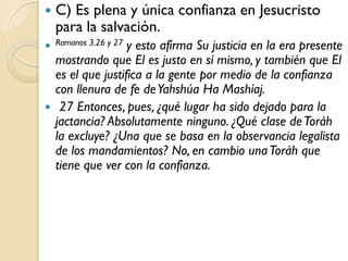    C) Es plena y única confianza en Jesucristo
    para la salvación.
                  y esto afirma Su justicia en la era presente
 Romanos 3.26 y 27
  mostrando que El es justo en sí mismo, y también que El
  es el que justifica a la gente por medio de la confianza
  con llenura de fe de Yahshúa Ha Mashíaj.
 27 Entonces, pues, ¿qué lugar ha sido dejado para la
  jactancia? Absolutamente ninguno. ¿Qué clase de Toráh
  la excluye? ¿Una que se basa en la observancia legalista
  de los mandamientos? No, en cambio una Toráh que
  tiene que ver con la confianza.
 