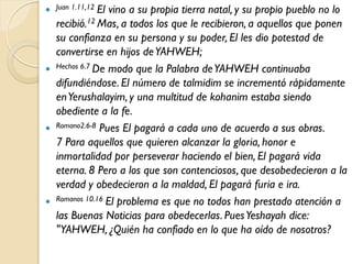  Juan 1.11,12 El
                vino a su propia tierra natal, y su propio pueblo no lo
  recibió.12 Mas, a todos los que le recibieron, a aquellos que ponen
  su confianza en su persona y su poder, El les dio potestad de
  convertirse en hijos de YAHWEH;
 Hechos 6.7 De modo que la Palabra de YAHWEH continuaba
  difundiéndose. El número de talmidim se incrementó rápidamente
  en Yerushalayim, y una multitud de kohanim estaba siendo
  obediente a la fe.
 Romano2.6-8 Pues El pagará a cada uno de acuerdo a sus obras.
  7 Para aquellos que quieren alcanzar la gloria, honor e
  inmortalidad por perseverar haciendo el bien, El pagará vida
  eterna. 8 Pero a los que son contenciosos, que desobedecieron a la
  verdad y obedecieron a la maldad, El pagará furia e ira.
 Romanos 10.16 El problema es que no todos han prestado atención a
  las Buenas Noticias para obedecerlas. Pues Yeshayah dice:
  "YAHWEH, ¿Quién ha confiado en lo que ha oído de nosotros?
 