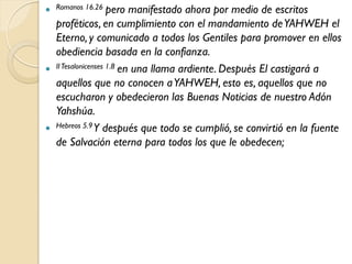  Romanos 16.26 pero      manifestado ahora por medio de escritos
  proféticos, en cumplimiento con el mandamiento de YAHWEH el
  Eterno, y comunicado a todos los Gentiles para promover en ellos
  obediencia basada en la confianza.
 II Tesalonicenses 1.8 en una llama ardiente. Después El castigará a
  aquellos que no conocen a YAHWEH, esto es, aquellos que no
  escucharon y obedecieron las Buenas Noticias de nuestro Adón
  Yahshúa.
 Hebreos 5.9 Y después que todo se cumplió, se convirtió en la fuente
  de Salvación eterna para todos los que le obedecen;
 