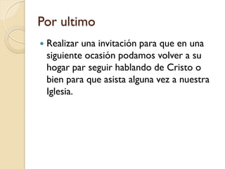 Por ultimo
   Realizar una invitación para que en una
    siguiente ocasión podamos volver a su
    hogar par seguir hablando de Cristo o
    bien para que asista alguna vez a nuestra
    Iglesia.
 