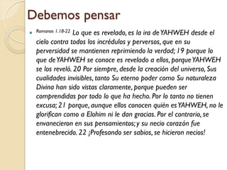 Debemos pensar
 Romanos 1.18-22Lo que es revelado, es la ira de YAHWEH desde el
  cielo contra todos los incrédulos y perversos, que en su
  perversidad se mantienen reprimiendo la verdad; 19 porque lo
  que de YAHWEH se conoce es revelado a ellos, porque YAHWEH
  se los reveló. 20 Por siempre, desde la creación del universo, Sus
  cualidades invisibles, tanto Su eterno poder como Su naturaleza
  Divina han sido vistas claramente, porque pueden ser
  comprendidas por todo lo que ha hecho. Por lo tanto no tienen
  excusa; 21 porque, aunque ellos conocen quién es YAHWEH, no le
  glorifican como a Elohim ni le dan gracias. Por el contrario, se
  envanecieron en sus pensamientos; y su necio corazón fue
  entenebrecido. 22 ¡Profesando ser sabios, se hicieron necios!
 