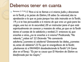 Debemos tener en cuanta
 Romanos 2.17-2417Pero si tú te llamas a ti mismo Judío y descansas
  en la Toráh, y te jactas de Elohim,18 sabes Su voluntad, das tu
  aprobación a lo que es justo porque has sido instruido en la Toráh;
  19 y si te has persuadido a ti mismo de que eres un guía para los
  ciegos, una luz en la oscuridad, 20 un instructor para el que está
  espiritualmente sin conocer y maestro de niños, ya que en la Toráh
  tienes el cuerpo de la sabiduría y verdad; 21 entonces tú, que
  enseñas a otros, ¿no te enseñas a ti mismo? Predicando, "No
  robarás,” ¿robas tú? 22 Diciendo: "No cometerás
  adulterio,”¿cometes tú adulterio? Detestando los ídolos, ¿cometes
  tú, actos de idolatría? 23 Tú, que te enorgulleces de la Toráh;
  ¿deshonras tú a YAHWEH desobedeciendo la Toráh? 24 Como
  dice en el Tanaj : "Es por tu causa que El Nombre de Elohim es
  blasfemado por los Goyim,”
 