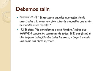 Debemos salir.
 Proverbios 24.11,1211
                      Sí, rescata a aquellos que están siendo
    arrastrados a la muerte – ¿No salvarás a aquellos que están
    destinados a ser muertos?
    12 Si dices: "No conocíamos a este hombre," sabes que
    YAHWEH conoce los corazones de todos. Sí, El que formó el
    aliento para todos, El sabe todas las cosas, y pagará a cada
    uno como sus obras merecen.
 