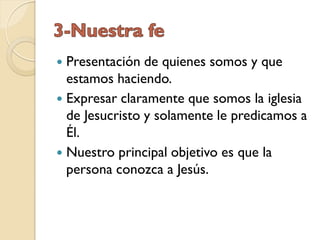  Presentación de quienes somos y que
  estamos haciendo.
 Expresar claramente que somos la iglesia
  de Jesucristo y solamente le predicamos a
  Él.
 Nuestro principal objetivo es que la
  persona conozca a Jesús.
 