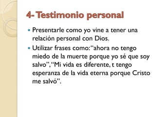  Presentarle como yo vine a tener una
  relación personal con Dios.
 Utilizar frases como: “ahora no tengo
  miedo de la muerte porque yo sé que soy
  salvo”, “Mi vida es diferente, t tengo
  esperanza de la vida eterna porque Cristo
  me salvó”.
 