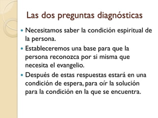 Las dos preguntas diagnósticas
 Necesitamos saber la condición espiritual de
  la persona.
 Estableceremos una base para que la
  persona reconozca por si misma que
  necesita el evangelio.
 Después de estas respuestas estará en una
  condición de espera, para oír la solución
  para la condición en la que se encuentra.
 