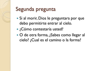 Segunda pregunta
 Si al morir, Dios le preguntara por que
  debo permitirte entrar al cielo.
 ¿Cómo contestaría usted?
 O de otra forma, ¿Sabes como llegar al
  cielo? ¿Cual es el camino o la forma?
 