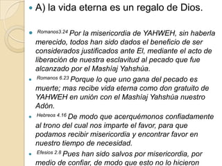    A) la vida eterna es un regalo de Dios.

   Romanos3.24 Por   la misericordia de YAHWEH, sin haberla
    merecido, todos han sido dados el beneficio de ser
    considerados justificados ante El, mediante el acto de
    liberación de nuestra esclavitud al pecado que fue
    alcanzado por el Mashíaj Yahshúa.
    Romanos 6.23 Porque lo que uno gana del pecado es

    muerte; mas recibe vida eterna como don gratuito de
    YAHWEH en unión con el Mashíaj Yahshúa nuestro
    Adón.
    Hebreos 4.16 De modo que acerquémonos confiadamente

    al trono del cual nos imparte el favor, para que
    podamos recibir misericordia y encontrar favor en
    nuestro tiempo de necesidad.
    Efesios 2.8 Pues han sido salvos por misericordia, por

    medio de confiar, de modo que esto no lo hicieron
 