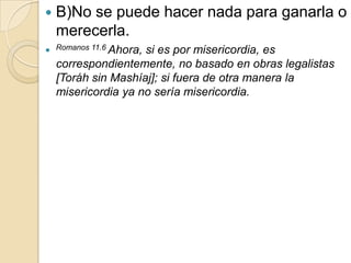    B)No se puede hacer nada para ganarla o
    merecerla.
 Romanos 11.6 Ahora,si es por misericordia, es
    correspondientemente, no basado en obras legalistas
    [Toráh sin Mashíaj]; si fuera de otra manera la
    misericordia ya no sería misericordia.
 