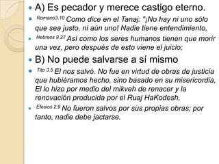    A) Es pecador y merece castigo eterno.
   Romano3.10 Como    dice en el Tanaj: "¡No hay ni uno sólo
    que sea justo, ni aún uno! Nadie tiene entendimiento,
   Hebreos 9.27 Así como los seres humanos tienen que morir

    una vez, pero después de esto viene el juicio;
   B) No puede salvarse a sí mismo
   Tito 3.5 El  nos salvó. No fue en virtud de obras de justicia
    que hubiéramos hecho, sino basado en su misericordia,
    El lo hizo por medio del mikveh de renacer y la
    renovación producida por el Ruaj HaKodesh,
    Efesios 2.9 No fueron salvos por sus propias obras; por

    tanto, nadie debe jactarse.
 