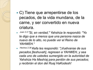    C) Tiene que arrepentirse de los
    pecados, de la vida mundana, de la
    carne, y ser convertido en nueva
    criatura.
 Juan 3.3 "Si,   en verdad," Yahshúa le respondió: "Yo
    te digo que a menos que una persona nazca de
    nuevo de lo alto, no puede ver el Reino de
    YAHWEH.“
    Hechos 2.38 Kefa les respondió: "¡Vuélvanse de sus

    pecados [teshuvah], regresen a YAHWEH, y sea
    cada uno de ustedes sumergido en la autoridad de
    Yahshúa Ha Mashíaj para perdón de sus pecados;
    y recibirán el don del Ruaj HaKodesh!
 