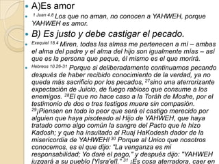    A)Es amor
 1 Juan 4.8 Los
            que no aman, no conocen a YAHWEH, porque
    YAHWEH es amor.
   B) Es justo y debe castigar el pecado.
 Exequiel 18.4 Miren,todas las almas me pertenecen a mí – ambas
  el alma del padre y el alma del hijo son igualmente mías – así
  que es la persona que peque, él mismo es el que morirá.
 Hebreos 10.26-31 Porque si deliberadamente continuamos pecando
  después de haber recibido conocimiento de la verdad, ya no
  queda más sacrificio por los pecados, 27sino una aterrorizante
  expectación de Juicio, de fuego rabioso que consume a los
  enemigos. 28El que no hace caso a la Toráh de Moshe, por el
  testimonio de dos o tres testigos muere sin compasión.
  29¡Piensen en todo lo peor que será el castigo merecido por

  alguien que haya pisoteado al Hijo de YAHWEH, que haya
  tratado como algo común la sangre del Pacto que le hizo
  Kadosh; y que ha insultado al Ruaj HaKodesh dador de la
  misericordia de YAHWEH! 30 Porque al Unico que nosotros
  conocemos, es el que dijo: "La venganza es mi
  responsabilidad; Yo daré el pago," y después dijo: "YAHWEH
  juzgará a su pueblo [Yisra'el].” 31 ¡Es cosa aterradora, caer en
 
