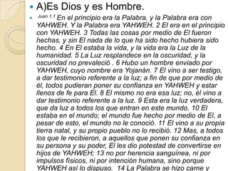    A)Es Dios y es Hombre.
 Juan 1.1 En  el principio era la Palabra, y la Palabra era con
    YAHWEH. Y la Palabra era YAHWEH. 2 El era en el principio
    con YAHWEH. 3 Todas las cosas por medio de El fueron
    hechas, y sin El nada de lo que ha sido hecho hubiera sido
    hecho. 4 En El estaba la vida, y la vida era la Luz de la
    humanidad. 5 La Luz resplandece en la oscuridad, y la
    oscuridad no prevaleció . 6 Hubo un hombre enviado por
    YAHWEH, cuyo nombre era Yojanán. 7 El vino a ser testigo,
    a dar testimonio referente a la luz; a fin de que por medio de
    él, todos pudieran poner su confianza en YAHWEH y estar
    llenos de fe para El. 8 El mismo no era esa luz; no, él vino a
    dar testimonio referente a la luz. 9 Esta era la luz verdadera,
    que da luz a todos los que entran en este mundo. 10 El
    estaba en el mundo; el mundo fue hecho por medio de El, a
    pesar de esto, el mundo no le conoció. 11 El vino a su propia
    tierra natal, y su propio pueblo no lo recibió. 12 Mas, a todos
    los que le recibieron, a aquellos que ponen su confianza en
    su persona y su poder, El les dio potestad de convertirse en
    hijos de YAHWEH; 13 no por herencia sanguínea, ni por
    impulsos físicos, ni por intención humana, sino porque
    YAHWEH así lo dispuso. 14 La Palabra se hizo carne y
 