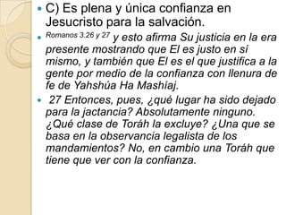    C) Es plena y única confianza en
    Jesucristo para la salvación.
 Romanos 3.26 y 27
                y esto afirma Su justicia en la era
  presente mostrando que El es justo en sí
  mismo, y también que El es el que justifica a la
  gente por medio de la confianza con llenura de
  fe de Yahshúa Ha Mashíaj.
 27 Entonces, pues, ¿qué lugar ha sido dejado
  para la jactancia? Absolutamente ninguno.
  ¿Qué clase de Toráh la excluye? ¿Una que se
  basa en la observancia legalista de los
  mandamientos? No, en cambio una Toráh que
  tiene que ver con la confianza.
 