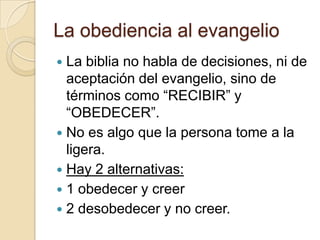 La obediencia al evangelio
 La biblia no habla de decisiones, ni de
  aceptación del evangelio, sino de
  términos como “RECIBIR” y
  “OBEDECER”.
 No es algo que la persona tome a la
  ligera.
 Hay 2 alternativas:
 1 obedecer y creer
 2 desobedecer y no creer.
 