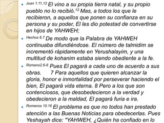  Juan 1.11,12 El vino a su propia tierra natal, y su propio
    pueblo no lo recibió.12 Mas, a todos los que le
    recibieron, a aquellos que ponen su confianza en su
    persona y su poder, El les dio potestad de convertirse
    en hijos de YAHWEH;
   Hechos 6.7 De modo que la Palabra de YAHWEH

    continuaba difundiéndose. El número de talmidim se
    incrementó rápidamente en Yerushalayim, y una
    multitud de kohanim estaba siendo obediente a la fe.
   Romano2.6-8 Pues El pagará a cada uno de acuerdo a sus

    obras.      7 Para aquellos que quieren alcanzar la
    gloria, honor e inmortalidad por perseverar haciendo el
    bien, El pagará vida eterna. 8 Pero a los que son
    contenciosos, que desobedecieron a la verdad y
    obedecieron a la maldad, El pagará furia e ira.
   Romanos 10.16 El problema es que no todos han prestado

    atención a las Buenas Noticias para obedecerlas. Pues
    Yeshayah dice: "YAHWEH, ¿Quién ha confiado en lo
 